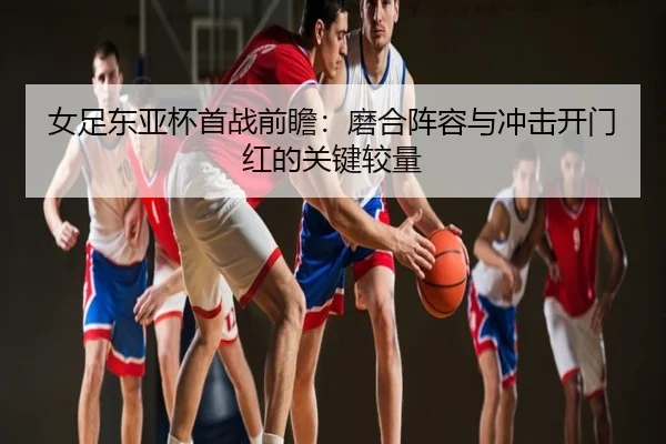 女足东亚杯首战前瞻：磨合阵容与冲击开门红的关键较量