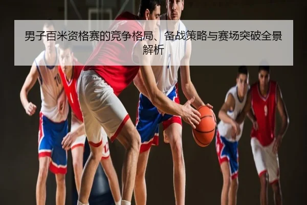 男子百米资格赛的竞争格局、备战策略与赛场突破全景解析