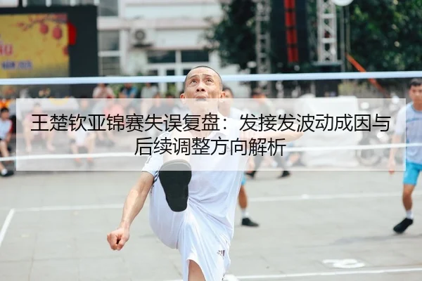 王楚钦亚锦赛失误复盘：发接发波动成因与后续调整方向解析