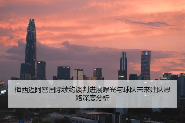 梅西迈阿密国际续约谈判进展曝光与球队未来建队思路深度分析
