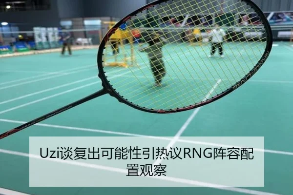 Uzi谈复出可能性引热议RNG阵容配置观察