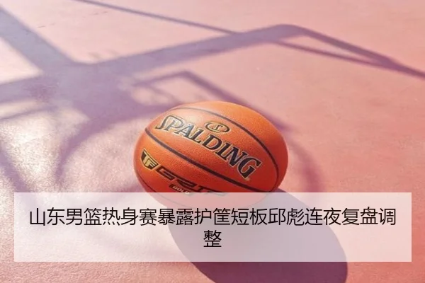 山东男篮热身赛暴露护筐短板邱彪连夜复盘调整